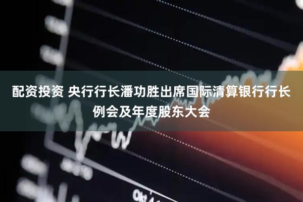 配资投资 央行行长潘功胜出席国际清算银行行长例会及年度股东大会