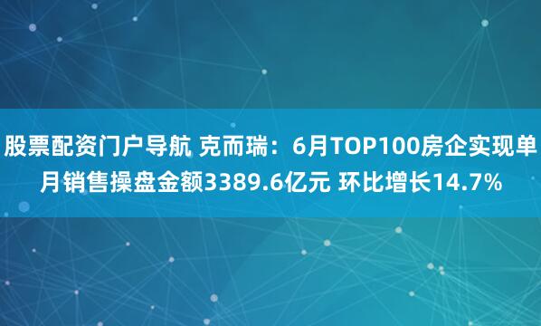 股票配资门户导航 克而瑞：6月TOP100房企实现单月销售操盘金额3389.6亿元 环比增长14.7%