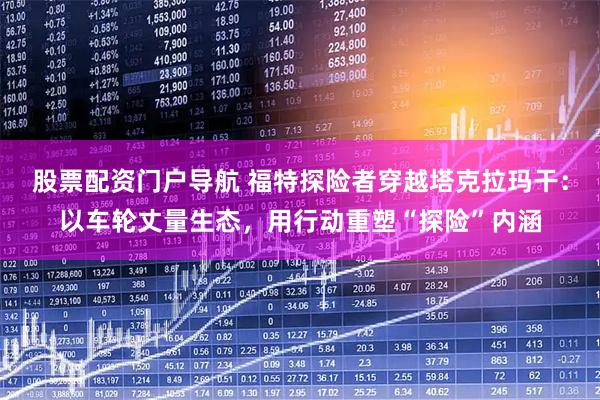 股票配资门户导航 福特探险者穿越塔克拉玛干：以车轮丈量生态，用行动重塑“探险”内涵