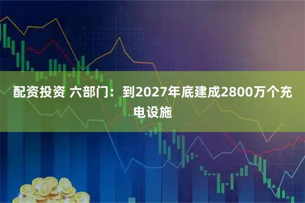 配资投资 六部门：到2027年底建成2800万个充电设施