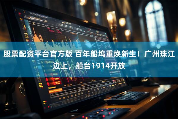 股票配资平台官方版 百年船坞重焕新生！广州珠江边上，船台1914开放